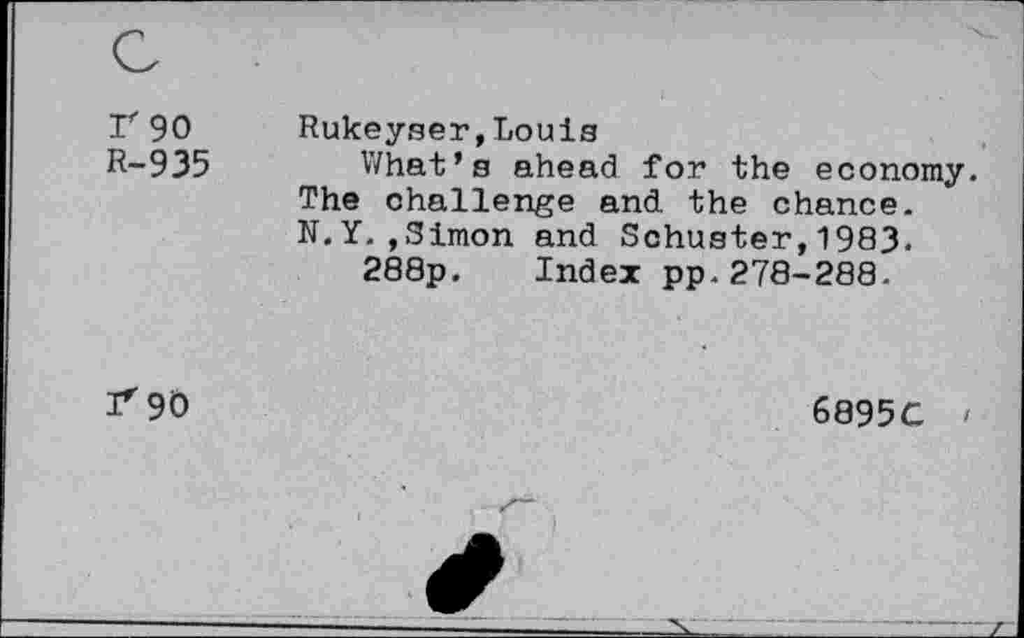 ﻿r 90 R-935
Rukeyser,Louis
What’s ahead for the economy. The challenge and the chance. N.Y.,Simon and Schuster,1983.
288p. Index pp.278-288.
3*90
6895C <